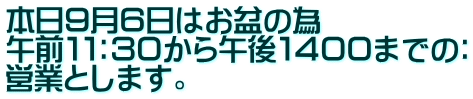 本日９月６日はお盆の為 午前１１：３０から午後１４００までの： 営業とします。