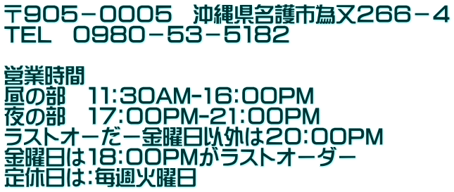 〒９０５－０００５　沖縄県名護市為又２６６－４ TEL　０９８０－５３－５１８２  営業時間 昼の部　１１：３０AM-1６：００PM 夜の部　１７：００PM-21：００PM ラストオーだー金曜日以外は２０：００PM 金曜日は１８：００PMがラストオーダー 定休日は：毎週火曜日