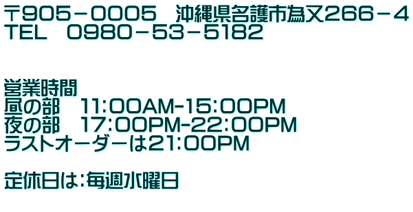 〒９０５－０００５　沖縄県名護市為又２６６－４ TEL　０９８０－５３－５１８２   営業時間 昼の部　１１：００AM-1５：００PM 夜の部　１７：００PM-2２：００PM ラストオーダーは２１：００PM  定休日は：毎週水曜日 