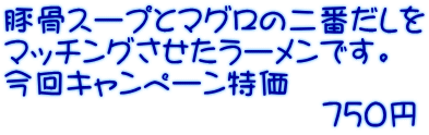 豚骨スープとマグロの二番だしを マッチングさせたラーメンです。 今回キャンペーン特価 　　　　　　　　　　７５０円