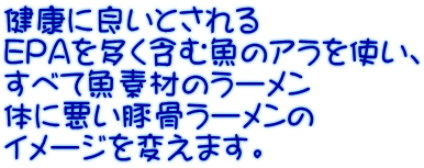 健康に良いとされる EPAを多く含む魚のアラを使い、 すべて魚素材のラーメン 体に悪い豚骨ラーメンの イメージを変えます。