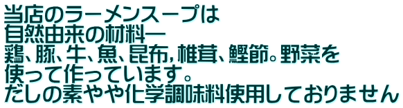 当店のラーメンスープは 自然由来の材料― 鶏、豚、牛、魚、昆布，椎茸、鰹節。野菜を 使って作っています。 だしの素やや化学調味料使用しておりません