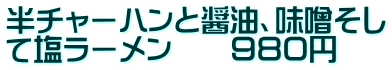 半チャーハンと醤油、味噌そし て塩ラーメン　　９８０円